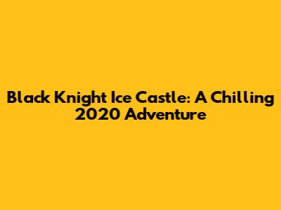 Black Knight Ice Castle: A Chilling 2020 Adventure