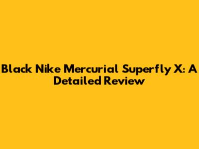 Black Nike Mercurial Superfly X: A Detailed Review