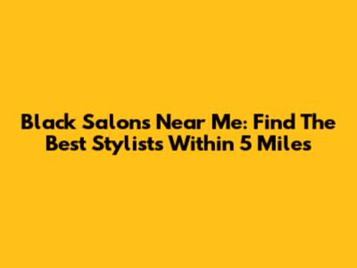 Black Salons Near Me: Find The Best Stylists Within 5 Miles