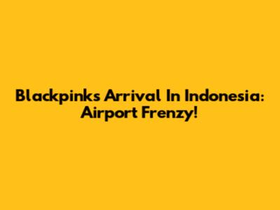 Blackpink's Arrival In Indonesia: Airport Frenzy!