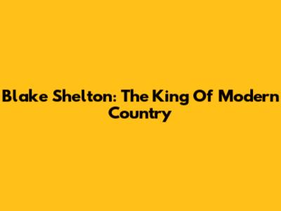 Blake Shelton: The King Of Modern Country