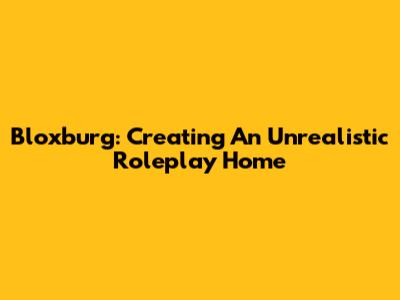 Bloxburg: Creating An Unrealistic Roleplay Home