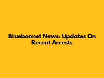Bluebonnet News: Updates On Recent Arrests