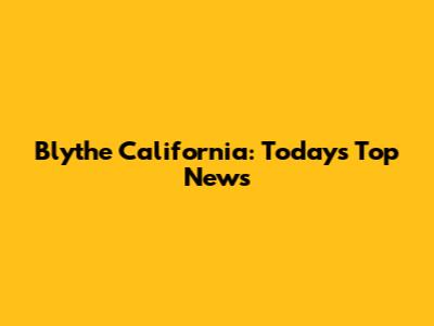 Blythe California: Today's Top News
