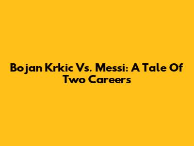 Bojan Krkic Vs. Messi: A Tale Of Two Careers