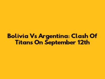 Bolivia Vs Argentina: Clash Of Titans On September 12th
