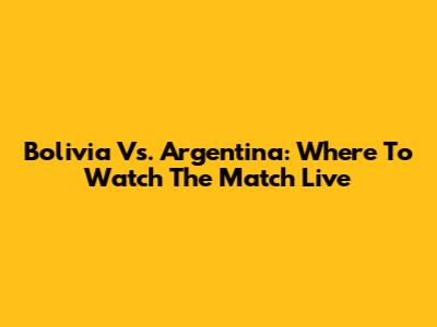 Bolivia Vs. Argentina: Where To Watch The Match Live