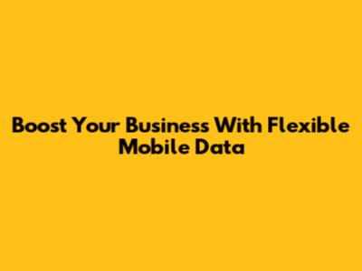 Boost Your Business With Flexible Mobile Data