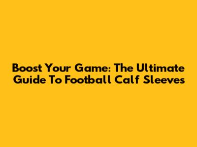 Boost Your Game: The Ultimate Guide To Football Calf Sleeves