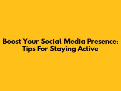 Boost Your Social Media Presence: Tips For Staying Active