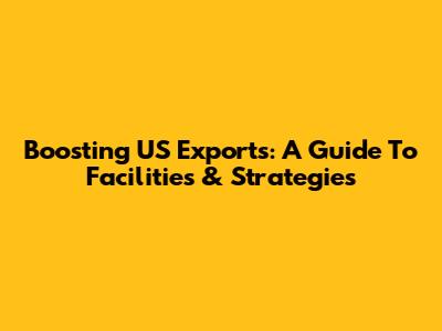 Boosting US Exports: A Guide To Facilities & Strategies