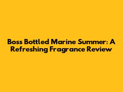 Boss Bottled Marine Summer: A Refreshing Fragrance Review