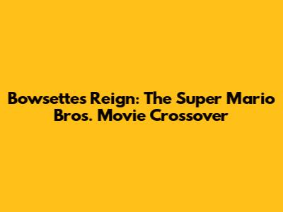 Bowsette's Reign: The Super Mario Bros. Movie Crossover