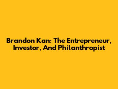 Brandon Kan: The Entrepreneur, Investor, And Philanthropist