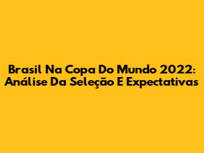 Brasil Na Copa Do Mundo 2022: Análise Da Seleção E Expectativas