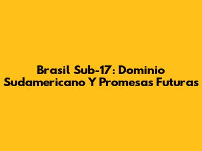 Brasil Sub-17: Dominio Sudamericano Y Promesas Futuras