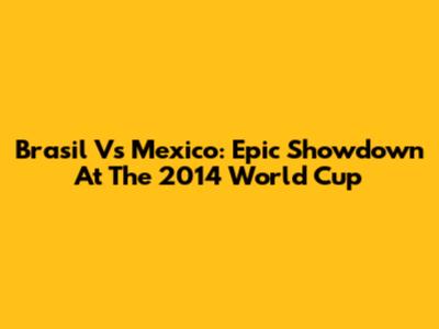 Brasil Vs Mexico: Epic Showdown At The 2014 World Cup