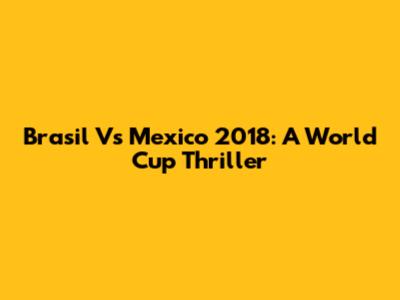 Brasil Vs Mexico 2018: A World Cup Thriller