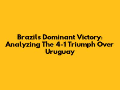 Brazil's Dominant Victory: Analyzing The 4-1 Triumph Over Uruguay