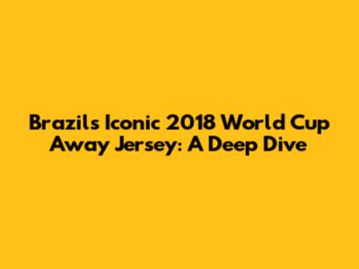 Brazil's Iconic 2018 World Cup Away Jersey: A Deep Dive