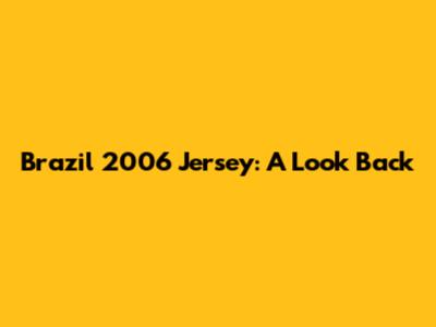 Brazil 2006 Jersey: A Look Back