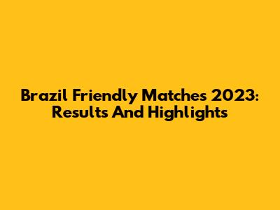 Brazil Friendly Matches 2023: Results And Highlights