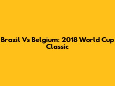 Brazil Vs Belgium: 2018 World Cup Classic