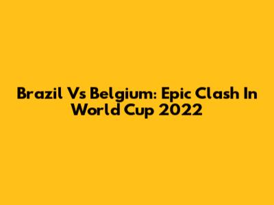 Brazil Vs Belgium: Epic Clash In World Cup 2022