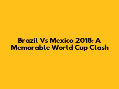 Brazil Vs Mexico 2018: A Memorable World Cup Clash