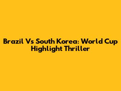 Brazil Vs South Korea: World Cup Highlight Thriller