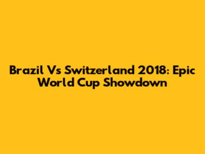 Brazil Vs Switzerland 2018: Epic World Cup Showdown