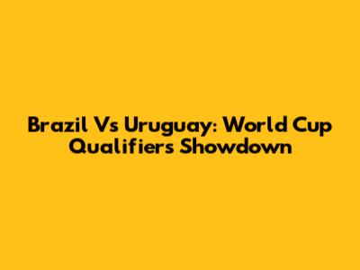 Brazil Vs Uruguay: World Cup Qualifiers Showdown