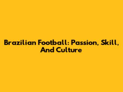 Brazilian Football: Passion, Skill, And Culture