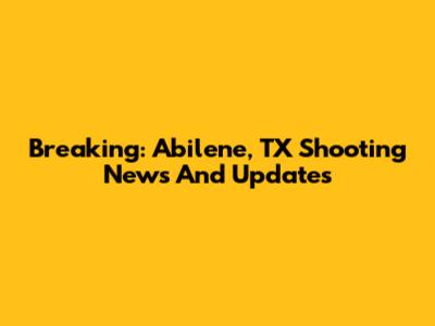 Breaking: Abilene, TX Shooting News And Updates