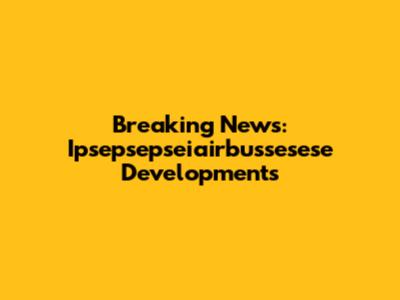 Breaking News: Ipsepsepseiairbussesese Developments