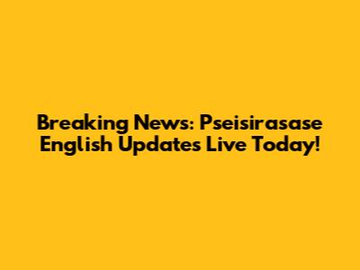 Breaking News: Pseisirasase English Updates Live Today!