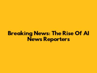 Breaking News: The Rise Of AI News Reporters