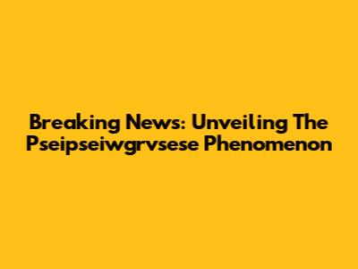 Breaking News: Unveiling The Pseipseiwgrvsese Phenomenon