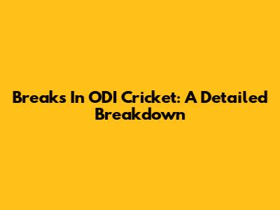 Breaks In ODI Cricket: A Detailed Breakdown
