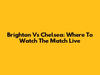 Brighton Vs Chelsea: Where To Watch The Match Live