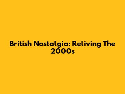British Nostalgia: Reliving The 2000s