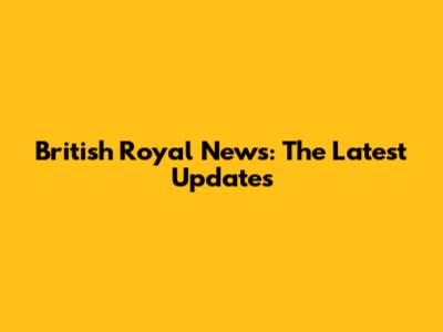 British Royal News: The Latest Updates