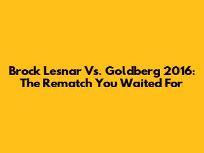 Brock Lesnar Vs. Goldberg 2016: The Rematch You Waited For