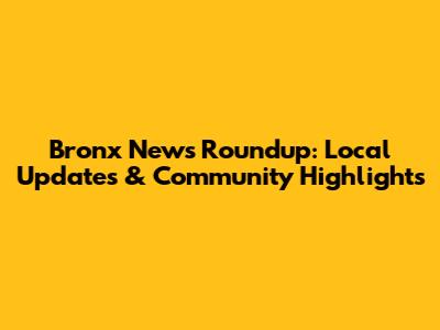 Bronx News Roundup: Local Updates & Community Highlights