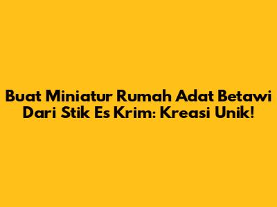 Buat Miniatur Rumah Adat Betawi Dari Stik Es Krim: Kreasi Unik!