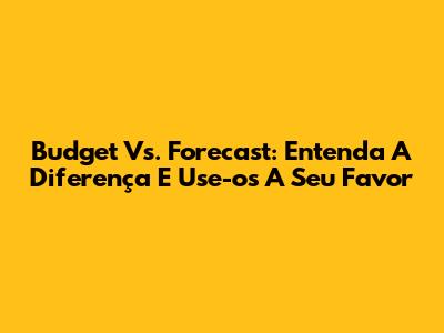 Budget Vs. Forecast: Entenda A Diferença E Use-os A Seu Favor