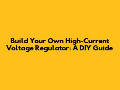 Build Your Own High-Current Voltage Regulator: A DIY Guide