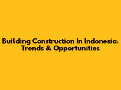 Building Construction In Indonesia: Trends & Opportunities