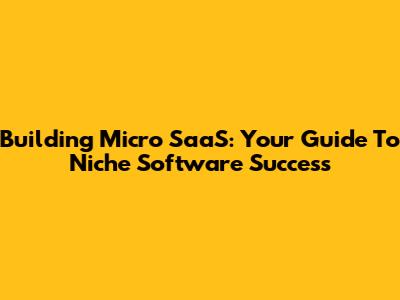 Building Micro SaaS: Your Guide To Niche Software Success