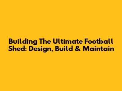 Building The Ultimate Football Shed: Design, Build & Maintain